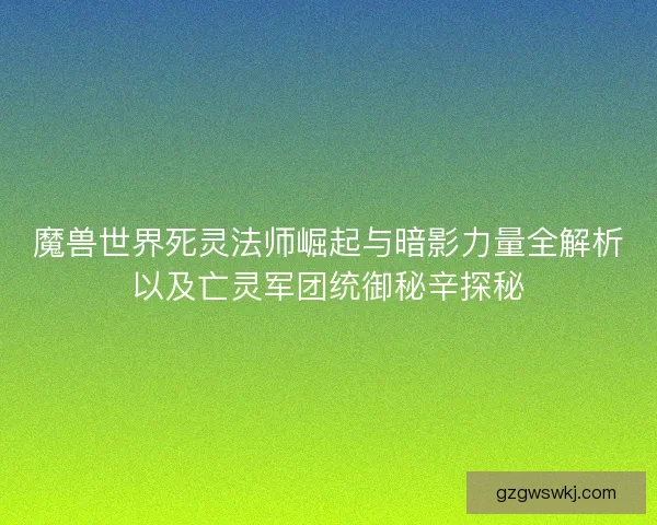 魔兽世界死灵法师崛起与暗影力量全解析以及亡灵军团统御秘辛探秘