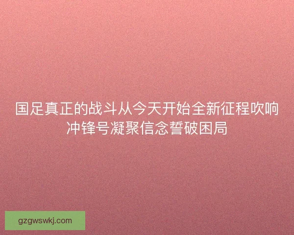 国足真正的战斗从今天开始全新征程吹响冲锋号凝聚信念誓破困局