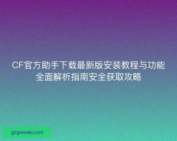 CF官方助手下载最新版安装教程与功能全面解析指南安全获取攻略