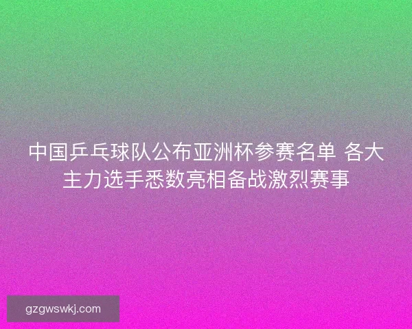 中国乒乓球队公布亚洲杯参赛名单 各大主力选手悉数亮相备战激烈赛事