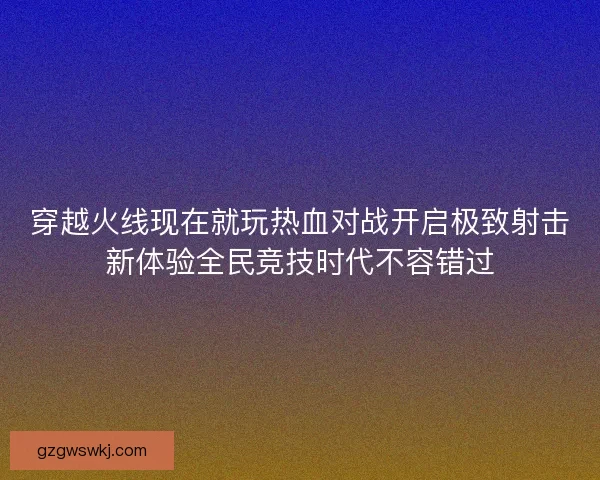 穿越火线现在就玩热血对战开启极致射击新体验全民竞技时代不容错过
