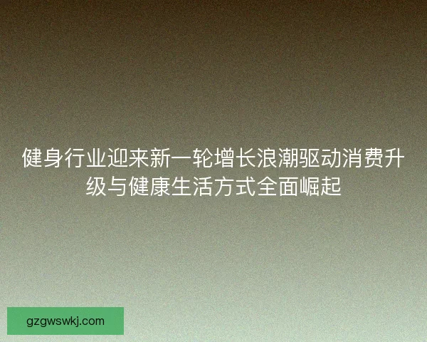 健身行业迎来新一轮增长浪潮驱动消费升级与健康生活方式全面崛起