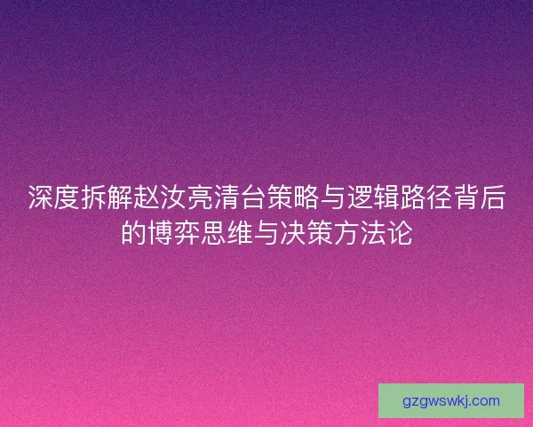 深度拆解赵汝亮清台策略与逻辑路径背后的博弈思维与决策方法论